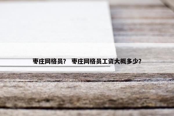 枣庄网格员？ 枣庄网格员工资大概多少？