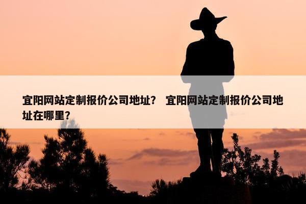 宜阳网站定制报价公司地址？ 宜阳网站定制报价公司地址在哪里？