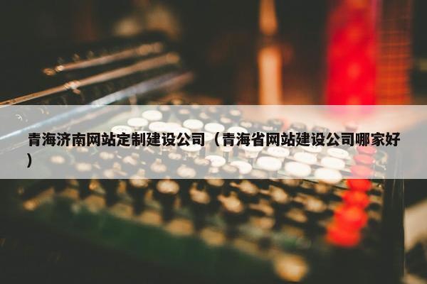 青海济南网站定制建设公司（青海省网站建设公司哪家好）