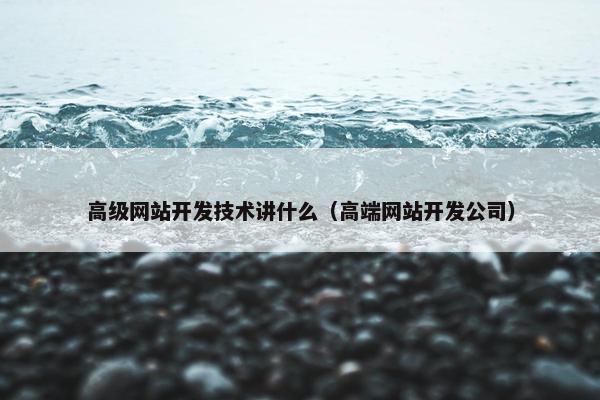 高级网站开发技术讲什么（高端网站开发公司）