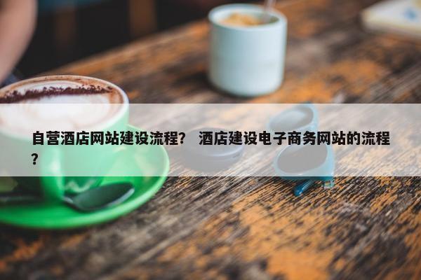 自营酒店网站建设流程？ 酒店建设电子商务网站的流程？