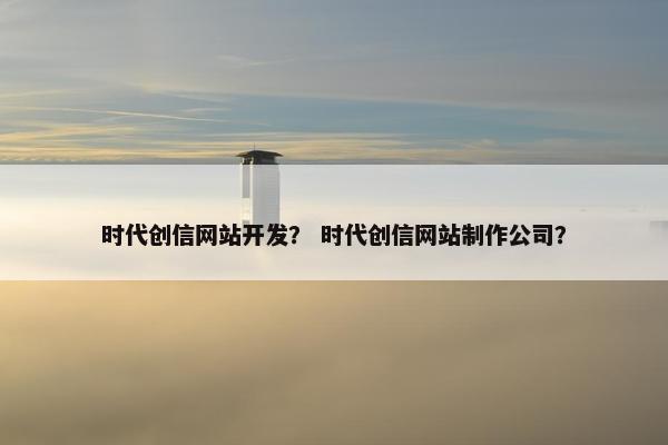 时代创信网站开发？ 时代创信网站制作公司？