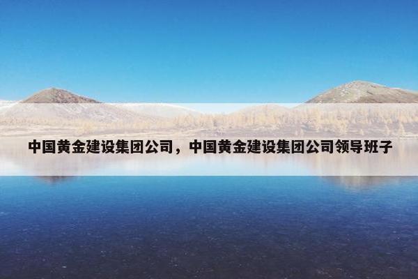 中国黄金建设集团公司,中国黄金建设集团公司领导班子 中国黄金建设集团公司,中国黄金建设集团公司领导班子