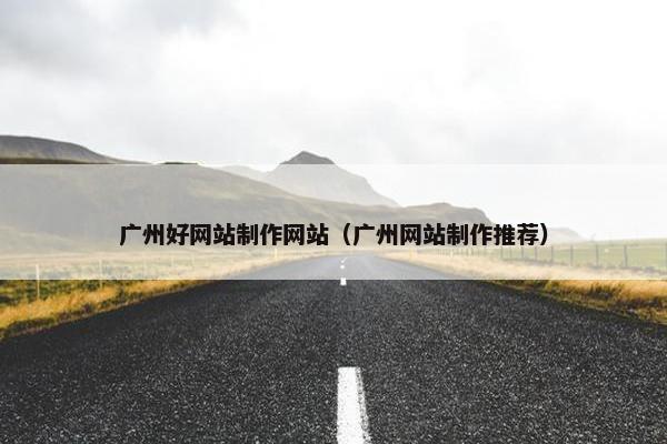 广州好网站制作网站（广州网站制作推荐）