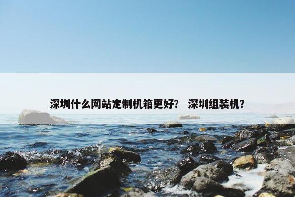 深圳什么网站定制机箱更好？ 深圳组装机？