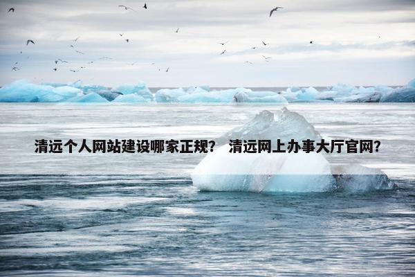 清远个人网站建设哪家正规？ 清远网上办事大厅官网？