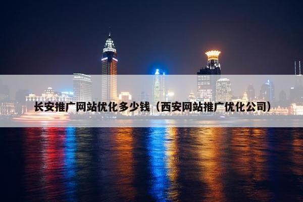 长安推广网站优化多少钱（西安网站推广优化公司）