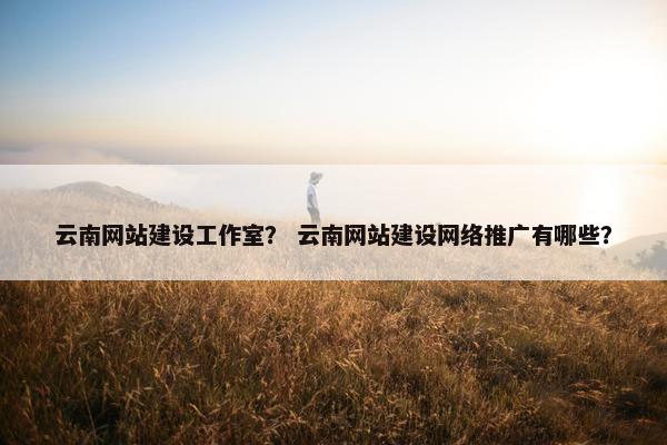 云南网站建设工作室？ 云南网站建设网络推广有哪些？