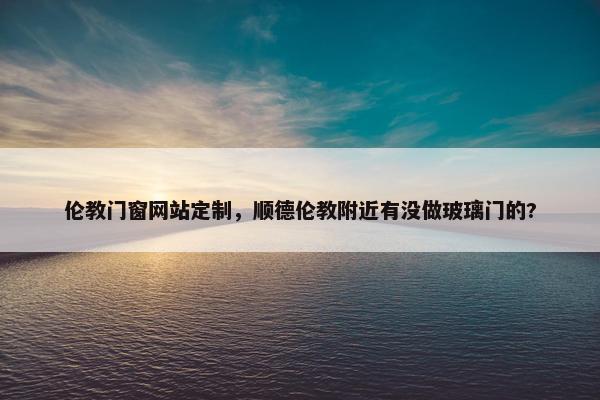 伦教门窗网站定制,顺德伦教附近有没做玻璃门的? 伦教门窗网站定制,顺德伦教附近有没做玻璃门的?