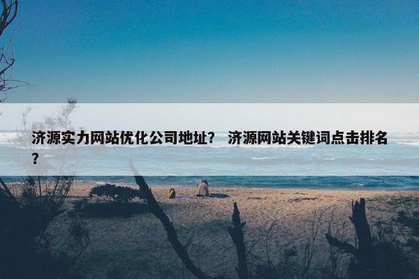 济源实力网站优化公司地址？ 济源网站关键词点击排名？
