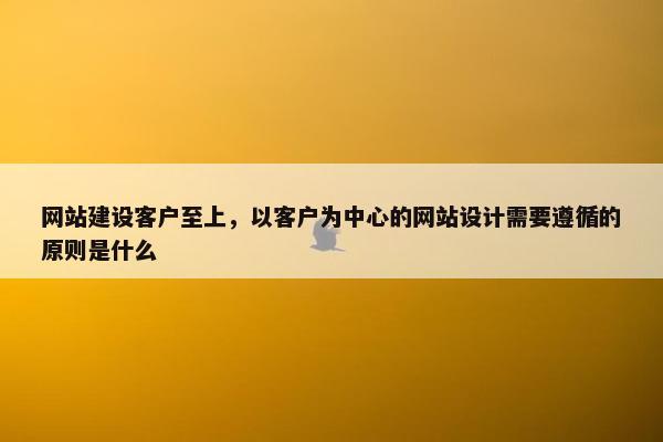 网站建设客户至上，以客户为中心的网站设计需要遵循的原则是什么