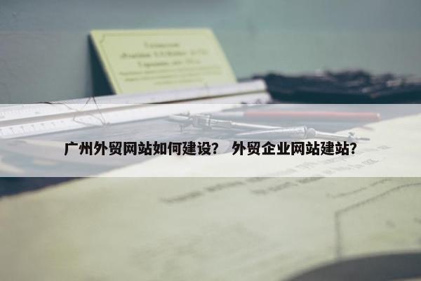 广州外贸网站如何建设？ 外贸企业网站建站？