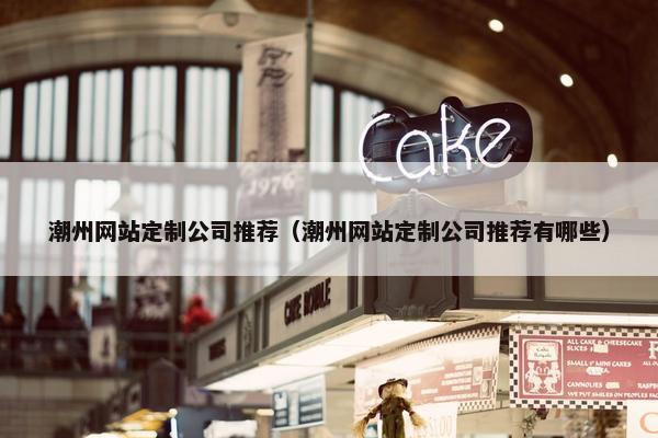 潮州网站定制公司推荐（潮州网站定制公司推荐有哪些）