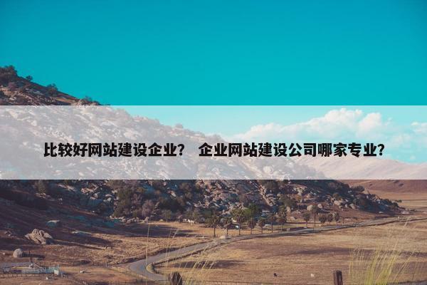 比较好网站建设企业？ 企业网站建设公司哪家专业？