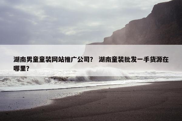 湖南男童童装网站推广公司？ 湖南童装批发一手货源在哪里？