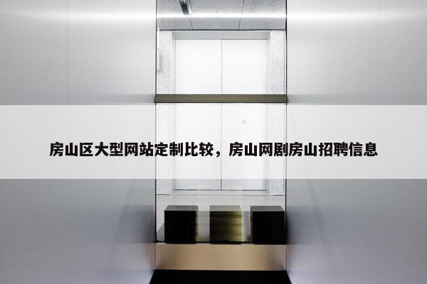 房山区大型网站定制比较，房山网剧房山招聘信息