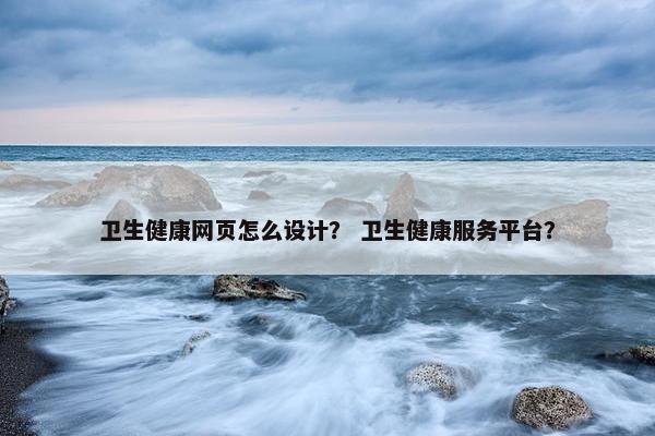 卫生健康网页怎么设计？ 卫生健康服务平台？