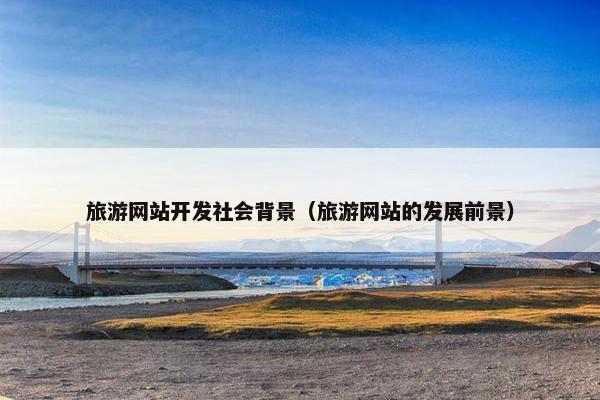 旅游网站开发社会背景（旅游网站的发展前景）