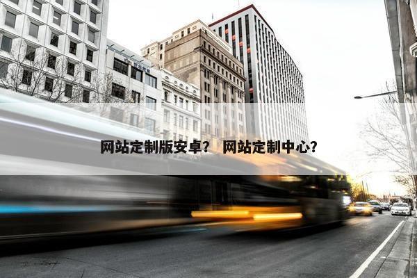 网站定制版安卓？ 网站定制中心？