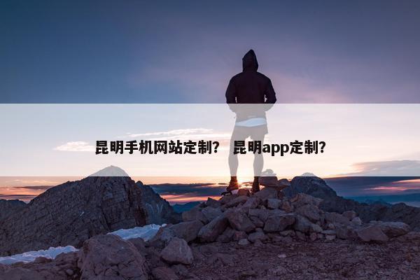 昆明手机网站定制？ 昆明app定制？