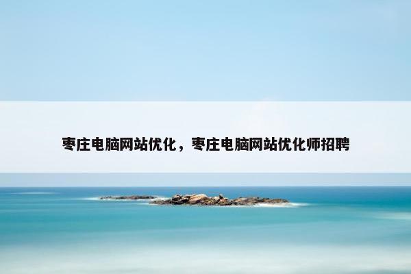 枣庄电脑网站优化，枣庄电脑网站优化师招聘