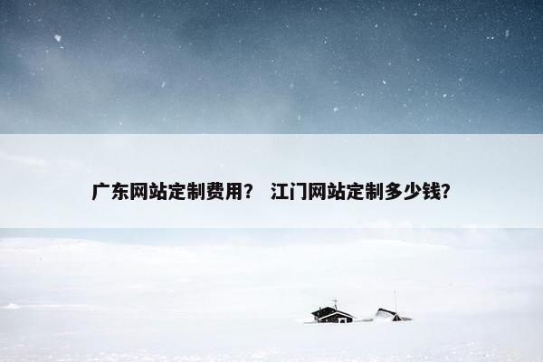 广东网站定制费用？ 江门网站定制多少钱？