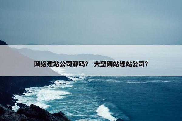 网络建站公司源码？ 大型网站建站公司？