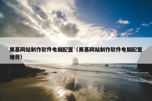 黑基网站制作软件电脑配置（黑基网站制作软件电脑配置推荐）