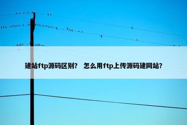 建站ftp源码区别？ 怎么用ftp上传源码建网站？