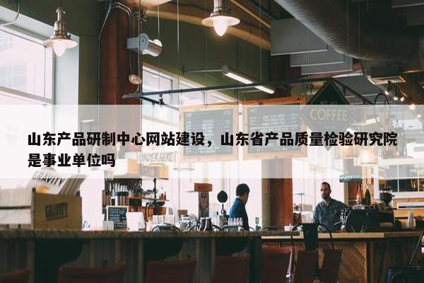 山东产品研制中心网站建设，山东省产品质量检验研究院是事业单位吗