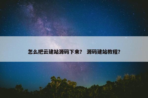 怎么把云建站源码下来？ 源码建站教程？