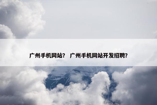 广州手机网站？ 广州手机网站开发招聘？