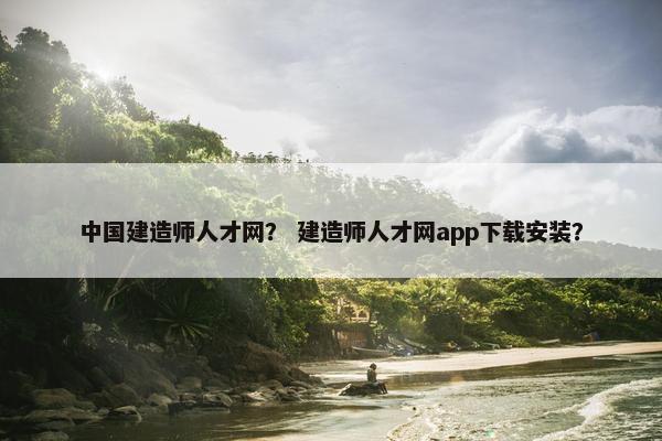 中国建造师人才网？ 建造师人才网app下载安装？
