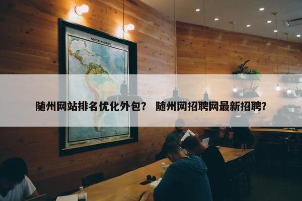 随州网站排名优化外包？ 随州网招聘网最新招聘？