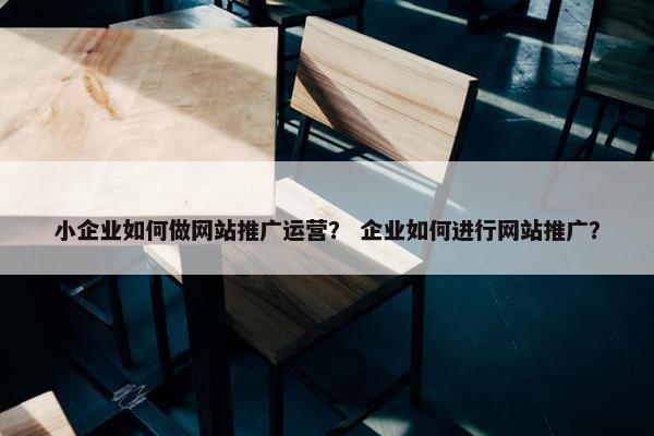 小企业如何做网站推广运营？ 企业如何进行网站推广？