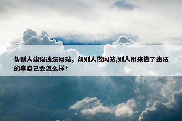 帮别人建设违法网站，帮别人做网站,别人用来做了违法的事自己会怎么样?