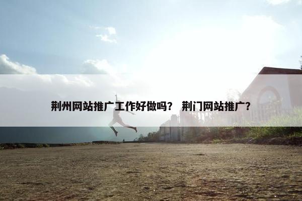 荆州网站推广工作好做吗？ 荆门网站推广？