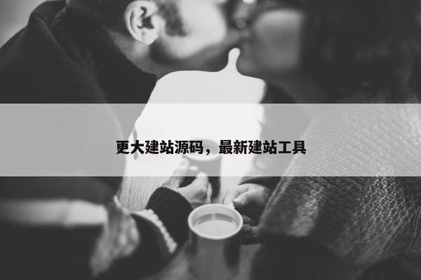 更大建站源码，最新建站工具