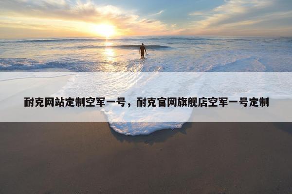 耐克网站定制空军一号，耐克官网旗舰店空军一号定制