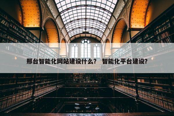 邢台智能化网站建设什么？ 智能化平台建设？