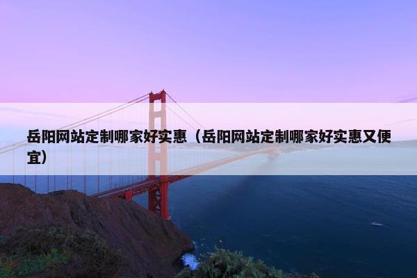 岳阳网站定制哪家好实惠（岳阳网站定制哪家好实惠又便宜）