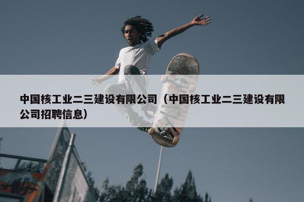 中国核工业二三建设有限公司（中国核工业二三建设有限公司招聘信息）