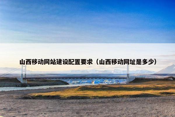山西移动网站建设配置要求（山西移动网址是多少）