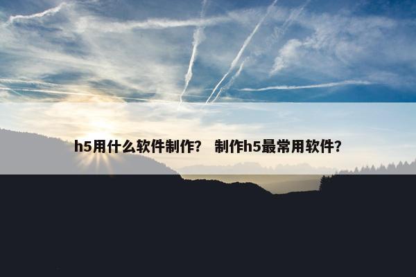 h5用什么软件制作？ 制作h5最常用软件？