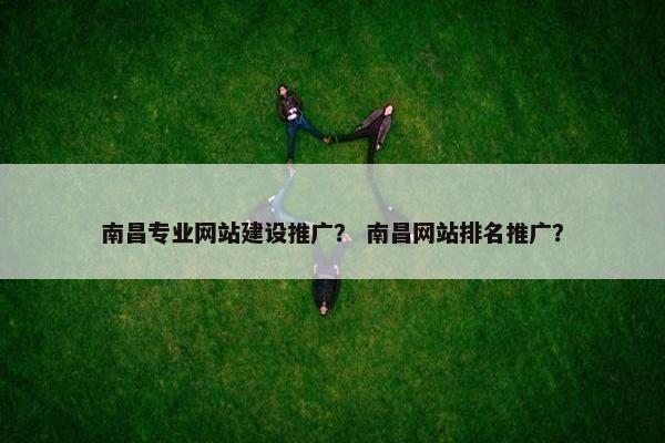 南昌专业网站建设推广？ 南昌网站排名推广？