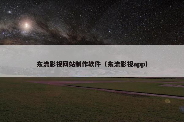 东流影视网站制作软件（东流影视app）