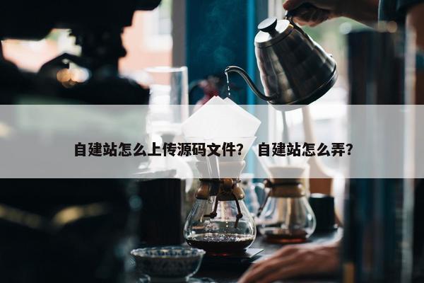 自建站怎么上传源码文件？ 自建站怎么弄？