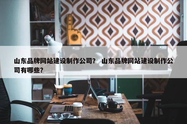 山东品牌网站建设制作公司？ 山东品牌网站建设制作公司有哪些？
