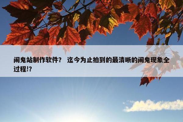 闹鬼站制作软件？ 迄今为止拍到的最清晰的闹鬼现象全过程!？