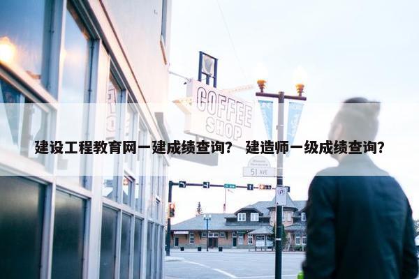 建设工程教育网一建成绩查询？ 建造师一级成绩查询？
